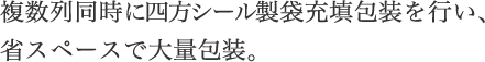 四方シール製袋充填包装が複数列同時に!!複数列同時に、製袋充填包装を行い、省スペースで大量包装。独自の容量可変装置により充填量の変更が容易に。