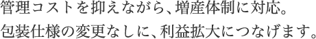 管理コストを抑えながら、増産体制に対応。包装仕様の変更なしに、利益拡大につなげます。