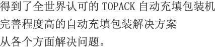 得到了全世界认可的TOPACK自动充填包装机。完善程度高的自动充填包装解决方案从各个方面解决问题。