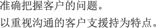 准确把握客户的问题。以重视沟通的客户支持为特点。