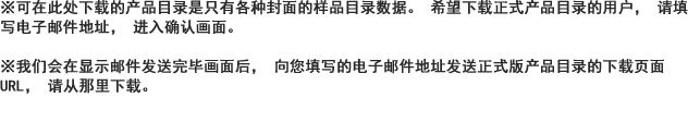 ※可在此处下载的产品目录是只有各种封面的样品目录数据。希望下载正式产品目录的用户，请填写电子邮件地址，进入确认画面。※我们会在显示邮件发送完毕画面后，向您填写的电子邮件地址发送正式版产品目录的下载页面URL，请从那里下载。