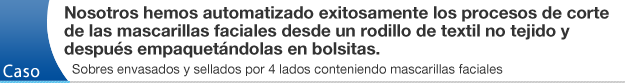 Nosotros hemos automatizado exitosamente los procesos de corte de las mascarillas faciales desde un rodillo de textil no tejido y después empaquetándolas en bolsitas.