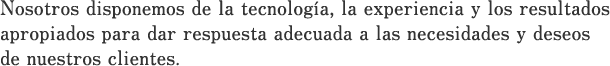 Nosotros disponemos de la tecnología, la experiencia y los resultados apropiados para dar respuesta adecuada a las necesidades y deseos de nuestros clientes.