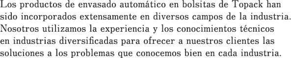 Los productos de envasado automático en bolsitas de Topack han sido incorporados extensamente en diversos campos de la industria.Nosotros utilizamos la experiencia y los conocimientos técnicos en industrias diversificadas para ofrecer a nuestros clientes las soluciones a los problemas que conocemos bien en cada industria.