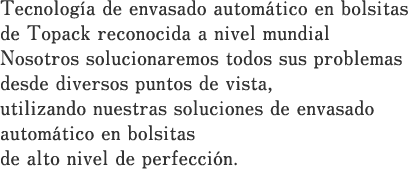 Tecnología de envasado automático en bolsitas de Topack reconocida a nivel mundial Nosotros solucionaremos todos sus problemas desde diversos puntos de vista, utilizando nuestras soluciones de envasado automático en bolsitas de alto nivel de perfección.