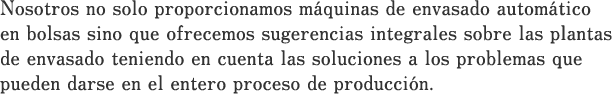 Nosotros no solo proporcionamos máquinas de envasado automático en bolsas sino que ofrecemos sugerencias integrales sobre las plantas de envasado teniendo en cuenta las soluciones a los problemas que pueden darse en el entero proceso de producción.