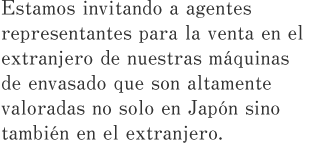 Estamos invitando a agentes representantes para la venta en el extranjero de nuestras máquinas de envasado que son altamente valoradas no solo en Japón sino también en el extranjero.