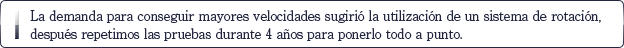 La demanda para conseguir mayores velocidades sugirió la utilización de un sistema de rotación, después repetimos las pruebas durante 4 años para ponerlo todo a punto.