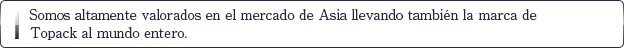 Somos altamente valorados en el mercado de Asia llevando también la marca de Topack al mundo entero.