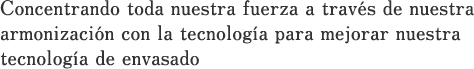 Concentrando toda nuestra fuerza a través de nuestra armonización con la tecnología para mejorar nuestra tecnología de envasado