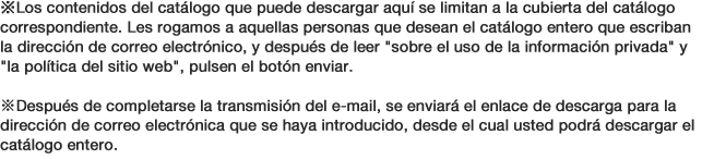 ※Los contenidos del catálogo que puede descargar aquí se limitan a la cubierta del catálogo correspondiente. Les rogamos a aquellas personas que desean el catálogo entero que escriban la dirección de correo electrónico, y después de leer sobre el uso de la información privada y la política del sitio web, pulsen el botón enviar. ※Después de completarse la transmisión del e-mail, se enviará el enlace de descarga para la dirección de correo electrónica que se haya introducido, desde el cual usted podrá descargar el catálogo entero.