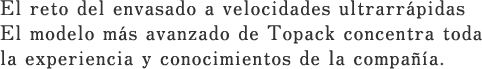 El reto del envasado a velocidades ultrarrápidas El modelo más avanzado de Topack concentra toda la experiencia y conocimientos de la compañía.